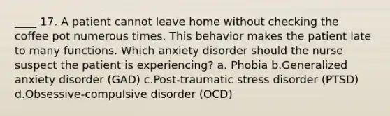 ____ 17. A patient cannot leave home without checking the coffee pot numerous times. This behavior makes the patient late to many functions. Which anxiety disorder should the nurse suspect the patient is experiencing? a. Phobia b.Generalized anxiety disorder (GAD) c.Post-traumatic stress disorder (PTSD) d.Obsessive-compulsive disorder (OCD)