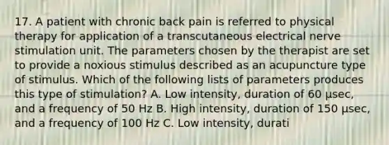 17. A patient with chronic back pain is referred to physical therapy for application of a transcutaneous electrical nerve stimulation unit. The parameters chosen by the therapist are set to provide a noxious stimulus described as an acupuncture type of stimulus. Which of the following lists of parameters produces this type of stimulation? A. Low intensity, duration of 60 μsec, and a frequency of 50 Hz B. High intensity, duration of 150 μsec, and a frequency of 100 Hz C. Low intensity, durati