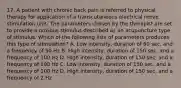 17. A patient with chronic back pain is referred to physical therapy for application of a transcutaneous electrical nerve stimulation unit. The parameters chosen by the therapist are set to provide a noxious stimulus described as an acupuncture type of stimulus. Which of the following lists of parameters produces this type of stimulation? A. Low intensity, duration of 60 sec, and a frequency of 50 Hz B. High intensity, duration of 150 sec, and a frequency of 100 Hz D. High intensity, duration of 150 sec, and a frequency of 100 Hz C. Low intensity, duration of 150 sec, and a frequency of 100 Hz D. High intensity, duration of 150 sec, and a frequency of 2 Hz