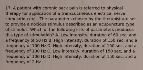 17. A patient with chronic back pain is referred to physical therapy for application of a transcutaneous electrical nerve stimulation unit. The parameters chosen by the therapist are set to provide a noxious stimulus described as an acupuncture type of stimulus. Which of the following lists of parameters produces this type of stimulation? A. Low intensity, duration of 60 sec, and a frequency of 50 Hz B. High intensity, duration of 150 sec, and a frequency of 100 Hz D. High intensity, duration of 150 sec, and a frequency of 100 Hz C. Low intensity, duration of 150 sec, and a frequency of 100 Hz D. High intensity, duration of 150 sec, and a frequency of 2 Hz