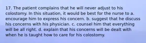 17. The patient complains that he will never adjust to his colostomy. In this situation, it would be best for the nurse to a. encourage him to express his concern. b. suggest that he discuss his concerns with his physician. c. counsel him that everything will be all right. d. explain that his concerns will be dealt with when he is taught how to care for his colostomy.