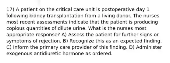 17) A patient on the critical care unit is postoperative day 1 following kidney transplantation from a living donor. The nurses most recent assessments indicate that the patient is producing copious quantities of dilute urine. What is the nurses most appropriate response? A) Assess the patient for further signs or symptoms of rejection. B) Recognize this as an expected finding. C) Inform the primary care provider of this finding. D) Administer exogenous antidiuretic hormone as ordered.