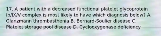 17. A patient with a decreased functional platelet glycoprotein Ib/IX/V complex is most likely to have which diagnosis below? A. Glanzmann thrombasthenia B. Bernard-Soulier disease C. Platelet storage pool disease D. Cyclooxygenase deficiency