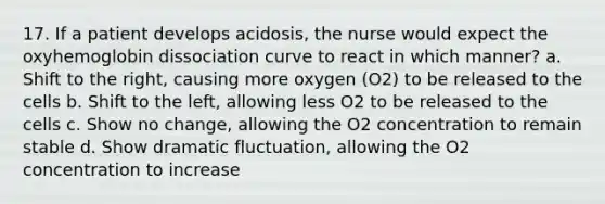 17. If a patient develops acidosis, the nurse would expect the oxyhemoglobin dissociation curve to react in which manner? a. Shift to the right, causing more oxygen (O2) to be released to the cells b. Shift to the left, allowing less O2 to be released to the cells c. Show no change, allowing the O2 concentration to remain stable d. Show dramatic fluctuation, allowing the O2 concentration to increase