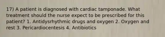 17) A patient is diagnosed with cardiac tamponade. What treatment should the nurse expect to be prescribed for this patient? 1. Antidysrhythmic drugs and oxygen 2. Oxygen and rest 3. Pericardiocentesis 4. Antibiotics