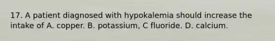 17. A patient diagnosed with hypokalemia should increase the intake of A. copper. B. potassium, C fluoride. D. calcium.