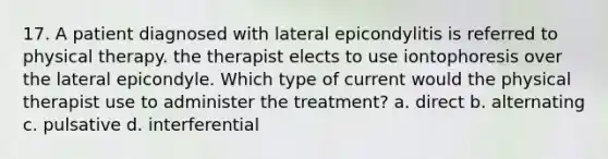 17. A patient diagnosed with lateral epicondylitis is referred to physical therapy. the therapist elects to use iontophoresis over the lateral epicondyle. Which type of current would the physical therapist use to administer the treatment? a. direct b. alternating c. pulsative d. interferential