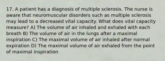 17. A patient has a diagnosis of multiple sclerosis. The nurse is aware that neuromuscular disorders such as multiple sclerosis may lead to a decreased vital capacity. What does vital capacity measure? A) The volume of air inhaled and exhaled with each breath B) The volume of air in the lungs after a maximal inspiration C) The maximal volume of air inhaled after normal expiration D) The maximal volume of air exhaled from the point of maximal inspiration