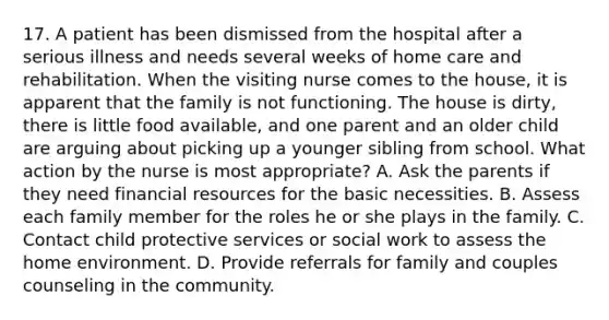 17. A patient has been dismissed from the hospital after a serious illness and needs several weeks of home care and rehabilitation. When the visiting nurse comes to the house, it is apparent that the family is not functioning. The house is dirty, there is little food available, and one parent and an older child are arguing about picking up a younger sibling from school. What action by the nurse is most appropriate? A. Ask the parents if they need financial resources for the basic necessities. B. Assess each family member for the roles he or she plays in the family. C. Contact child protective services or social work to assess the home environment. D. Provide referrals for family and couples counseling in the community.