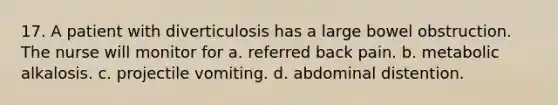 17. A patient with diverticulosis has a large bowel obstruction. The nurse will monitor for a. referred back pain. b. metabolic alkalosis. c. projectile vomiting. d. abdominal distention.