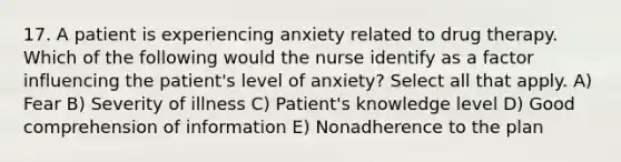 17. A patient is experiencing anxiety related to drug therapy. Which of the following would the nurse identify as a factor influencing the patient's level of anxiety? Select all that apply. A) Fear B) Severity of illness C) Patient's knowledge level D) Good comprehension of information E) Nonadherence to the plan