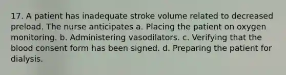 17. A patient has inadequate stroke volume related to decreased preload. The nurse anticipates a. Placing the patient on oxygen monitoring. b. Administering vasodilators. c. Verifying that the blood consent form has been signed. d. Preparing the patient for dialysis.