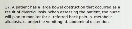 17. A patient has a large bowel obstruction that occurred as a result of diverticulosis. When assessing the patient, the nurse will plan to monitor for a. referred back pain. b. metabolic alkalosis. c. projectile vomiting. d. abdominal distention.