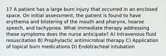 17 A patient has a large burn injury that occurred in an enclosed space. On initial assessment, the patient is found to have erythema and blistering of the mouth and pharynx, hoarse speech, and tachypnea. What immediate therapy addressing these symptoms does the nurse anticipate? A) Intravenous fluid resuscitation B) Prophylactic antimicrobial therapy C) Application of topical burn medications D) Endotracheal intubation