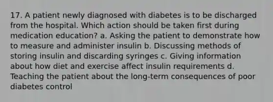 17. A patient newly diagnosed with diabetes is to be discharged from the hospital. Which action should be taken first during medication education? a. Asking the patient to demonstrate how to measure and administer insulin b. Discussing methods of storing insulin and discarding syringes c. Giving information about how diet and exercise affect insulin requirements d. Teaching the patient about the long-term consequences of poor diabetes control