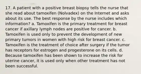 17. A patient with a positive breast biopsy tells the nurse that she read about tamoxifen (Nolvadex) on the Internet and asks about its use. The best response by the nurse includes which information? a. Tamoxifen is the primary treatment for breast cancer if axillary lymph nodes are positive for cancer. b. Tamoxifen is used only to prevent the development of new primary tumors in women with high risk for breast cancer. c. Tamoxifen is the treatment of choice after surgery if the tumor has receptors for estrogen and progesterone on its cells. d. Because tamoxifen has been shown to increase the risk for uterine cancer, it is used only when other treatment has not been successful.