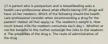 17 A patient who is postpartum and is breastfeeding asks a health care professional about what effects taking OTC drugs will have on her newborn. Which of the following should the health care professional consider when recommending a drug for the patient? (Select all that apply.) a. The newborn's weight b. How much breast milk the newborn consumes each day c. Whether or not the benefits to the mother outweigh the risks to the newborn d. The properties of the drug e. The route of administration of the drug