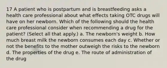 17 A patient who is postpartum and is breastfeeding asks a health care professional about what effects taking OTC drugs will have on her newborn. Which of the following should the health care professional consider when recommending a drug for the patient? (Select all that apply.) a. The newborn's weight b. How much breast milk the newborn consumes each day c. Whether or not the benefits to the mother outweigh the risks to the newborn d. The properties of the drug e. The route of administration of the drug