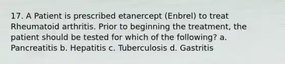 17. A Patient is prescribed etanercept (Enbrel) to treat Rheumatoid arthritis. Prior to beginning the treatment, the patient should be tested for which of the following? a. Pancreatitis b. Hepatitis c. Tuberculosis d. Gastritis