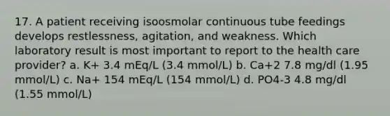 17. A patient receiving isoosmolar continuous tube feedings develops restlessness, agitation, and weakness. Which laboratory result is most important to report to the health care provider? a. K+ 3.4 mEq/L (3.4 mmol/L) b. Ca+2 7.8 mg/dl (1.95 mmol/L) c. Na+ 154 mEq/L (154 mmol/L) d. PO4-3 4.8 mg/dl (1.55 mmol/L)