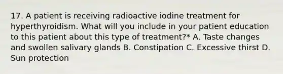 17. A patient is receiving radioactive iodine treatment for hyperthyroidism. What will you include in your patient education to this patient about this type of treatment?* A. Taste changes and swollen salivary glands B. Constipation C. Excessive thirst D. Sun protection