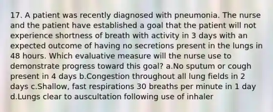 17. A patient was recently diagnosed with pneumonia. The nurse and the patient have established a goal that the patient will not experience shortness of breath with activity in 3 days with an expected outcome of having no secretions present in the lungs in 48 hours. Which evaluative measure will the nurse use to demonstrate progress toward this goal? a.No sputum or cough present in 4 days b.Congestion throughout all lung fields in 2 days c.Shallow, fast respirations 30 breaths per minute in 1 day d.Lungs clear to auscultation following use of inhaler