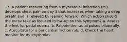 17. A patient recovering from a myocardial infarction (MI) develops chest pain on day 3 that increases when taking a deep breath and is relieved by leaning forward. Which action should the nurse take as focused follow-up on this symptom? a. Assess the feet for pedal edema. b. Palpate the radial pulses bilaterally. c. Auscultate for a pericardial friction rub. d. Check the heart monitor for dysrhythmias