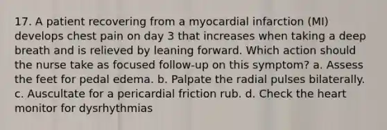 17. A patient recovering from a myocardial infarction (MI) develops chest pain on day 3 that increases when taking a deep breath and is relieved by leaning forward. Which action should the nurse take as focused follow-up on this symptom? a. Assess the feet for pedal edema. b. Palpate the radial pulses bilaterally. c. Auscultate for a pericardial friction rub. d. Check the heart monitor for dysrhythmias