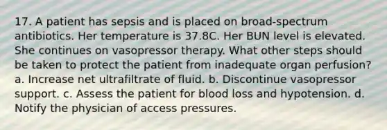 17. A patient has sepsis and is placed on broad-spectrum antibiotics. Her temperature is 37.8C. Her BUN level is elevated. She continues on vasopressor therapy. What other steps should be taken to protect the patient from inadequate organ perfusion? a. Increase net ultrafiltrate of fluid. b. Discontinue vasopressor support. c. Assess the patient for blood loss and hypotension. d. Notify the physician of access pressures.