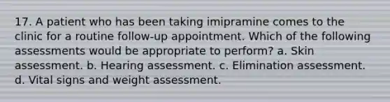 17. A patient who has been taking imipramine comes to the clinic for a routine follow-up appointment. Which of the following assessments would be appropriate to perform? a. Skin assessment. b. Hearing assessment. c. Elimination assessment. d. Vital signs and weight assessment.