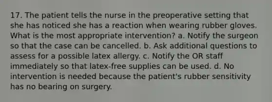 17. The patient tells the nurse in the preoperative setting that she has noticed she has a reaction when wearing rubber gloves. What is the most appropriate intervention? a. Notify the surgeon so that the case can be cancelled. b. Ask additional questions to assess for a possible latex allergy. c. Notify the OR staff immediately so that latex-free supplies can be used. d. No intervention is needed because the patient's rubber sensitivity has no bearing on surgery.