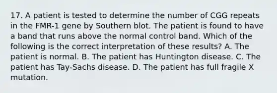 17. A patient is tested to determine the number of CGG repeats in the FMR-1 gene by Southern blot. The patient is found to have a band that runs above the normal control band. Which of the following is the correct interpretation of these results? A. The patient is normal. B. The patient has Huntington disease. C. The patient has Tay-Sachs disease. D. The patient has full fragile X mutation.