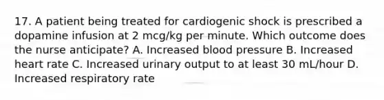 17. A patient being treated for cardiogenic shock is prescribed a dopamine infusion at 2 mcg/kg per minute. Which outcome does the nurse anticipate? A. Increased blood pressure B. Increased heart rate C. Increased urinary output to at least 30 mL/hour D. Increased respiratory rate