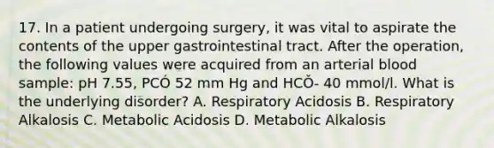 17. In a patient undergoing surgery, it was vital to aspirate the contents of the upper gastrointestinal tract. After the operation, the following values were acquired from an arterial blood sample: pH 7.55, PCÓ 52 mm Hg and HCǑ- 40 mmol/l. What is the underlying disorder? A. Respiratory Acidosis B. Respiratory Alkalosis C. Metabolic Acidosis D. Metabolic Alkalosis