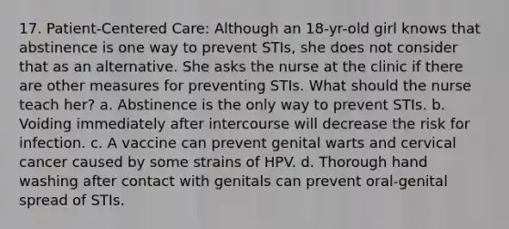 17. Patient-Centered Care: Although an 18-yr-old girl knows that abstinence is one way to prevent STIs, she does not consider that as an alternative. She asks the nurse at the clinic if there are other measures for preventing STIs. What should the nurse teach her? a. Abstinence is the only way to prevent STIs. b. Voiding immediately after intercourse will decrease the risk for infection. c. A vaccine can prevent genital warts and cervical cancer caused by some strains of HPV. d. Thorough hand washing after contact with genitals can prevent oral-genital spread of STIs.