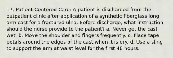 17. Patient-Centered Care: A patient is discharged from the outpatient clinic after application of a synthetic fiberglass long arm cast for a fractured ulna. Before discharge, what instruction should the nurse provide to the patient? a. Never get the cast wet. b. Move the shoulder and fingers frequently. c. Place tape petals around the edges of the cast when it is dry. d. Use a sling to support the arm at waist level for the first 48 hours.