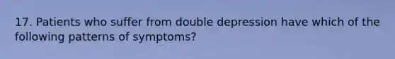 17. Patients who suffer from double depression have which of the following patterns of symptoms?