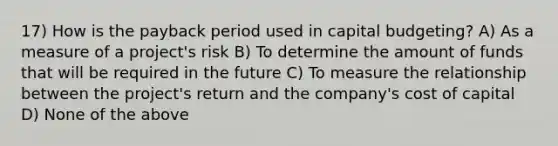 17) How is the payback period used in capital budgeting? A) As a measure of a project's risk B) To determine the amount of funds that will be required in the future C) To measure the relationship between the project's return and the company's cost of capital D) None of the above