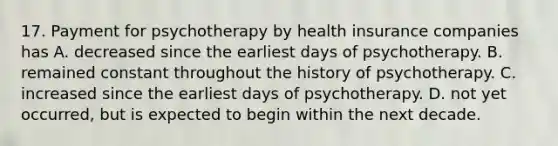 17. Payment for psychotherapy by health insurance companies has A. decreased since the earliest days of psychotherapy. B. remained constant throughout the history of psychotherapy. C. increased since the earliest days of psychotherapy. D. not yet occurred, but is expected to begin within the next decade.