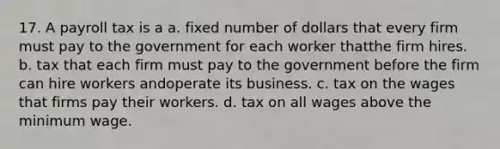 17. A payroll tax is a a. fixed number of dollars that every firm must pay to the government for each worker thatthe firm hires. b. tax that each firm must pay to the government before the firm can hire workers andoperate its business. c. tax on the wages that firms pay their workers. d. tax on all wages above the minimum wage.