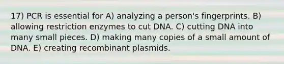 17) PCR is essential for A) analyzing a person's fingerprints. B) allowing restriction enzymes to cut DNA. C) cutting DNA into many small pieces. D) making many copies of a small amount of DNA. E) creating recombinant plasmids.