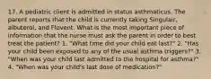 17. A pediatric client is admitted in status asthmaticus. The parent reports that the child is currently taking Singulair, albuterol, and Flovent. What is the most important piece of information that the nurse must ask the parent in order to best treat the patient? 1. "What time did your child eat last?" 2. "Has your child been exposed to any of the usual asthma triggers?" 3. "When was your child last admitted to the hospital for asthma?" 4. "When was your child's last dose of medication?"