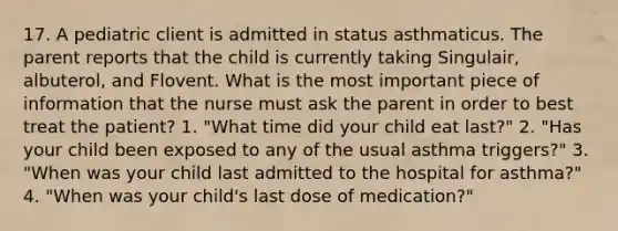 17. A pediatric client is admitted in status asthmaticus. The parent reports that the child is currently taking Singulair, albuterol, and Flovent. What is the most important piece of information that the nurse must ask the parent in order to best treat the patient? 1. "What time did your child eat last?" 2. "Has your child been exposed to any of the usual asthma triggers?" 3. "When was your child last admitted to the hospital for asthma?" 4. "When was your child's last dose of medication?"