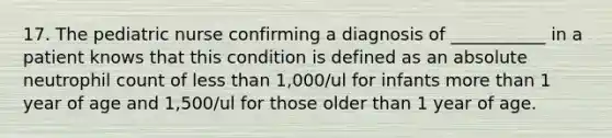 17. The pediatric nurse confirming a diagnosis of ___________ in a patient knows that this condition is defined as an absolute neutrophil count of less than 1,000/ul for infants more than 1 year of age and 1,500/ul for those older than 1 year of age.