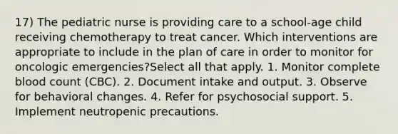 17) The pediatric nurse is providing care to a school-age child receiving chemotherapy to treat cancer. Which interventions are appropriate to include in the plan of care in order to monitor for oncologic emergencies?Select all that apply. 1. Monitor complete blood count (CBC). 2. Document intake and output. 3. Observe for behavioral changes. 4. Refer for psychosocial support. 5. Implement neutropenic precautions.