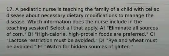 17. A pediatric nurse is teaching the family of a child with celiac disease about necessary dietary modifications to manage the disease. Which information does the nurse include in the teaching session? Select all that apply. A! "Eliminate all sources of corn." B! "High-calorie, high-protein foods are preferred." C! "Lactose restriction must be avoided." D! "Rye and wheat must be avoided." E! "Watch for hidden sources of gluten."