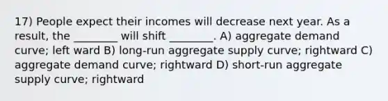 17) People expect their incomes will decrease next year. As a result, the ________ will shift ________. A) aggregate demand curve; left ward B) long-run aggregate supply curve; rightward C) aggregate demand curve; rightward D) short-run aggregate supply curve; rightward