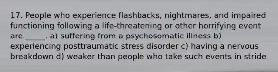 17. People who experience flashbacks, nightmares, and impaired functioning following a life-threatening or other horrifying event are _____. a) suffering from a psychosomatic illness b) experiencing posttraumatic stress disorder c) having a nervous breakdown d) weaker than people who take such events in stride