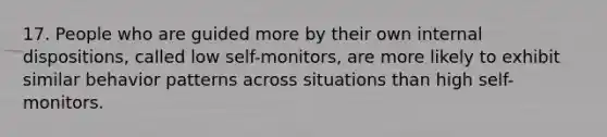 17. People who are guided more by their own internal dispositions, called low self-monitors, are more likely to exhibit similar behavior patterns across situations than high self-monitors.