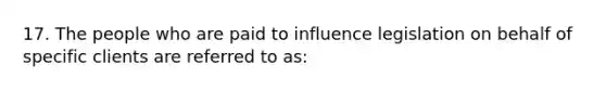 17. The people who are paid to influence legislation on behalf of specific clients are referred to as: